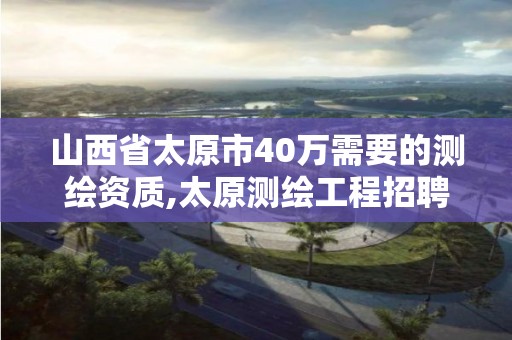 山西省太原市40万需要的,太原测绘工程招聘信息。