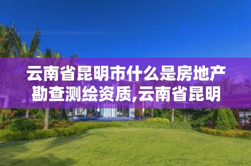 云南省昆明市什么是房地产勘查测绘资质,云南省昆明市什么是房地产勘查测绘资质的。