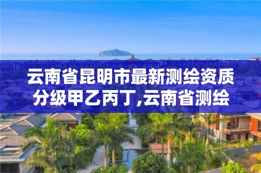 云南省昆明市最新测绘资质分级甲乙丙丁,云南省测绘资质查询。