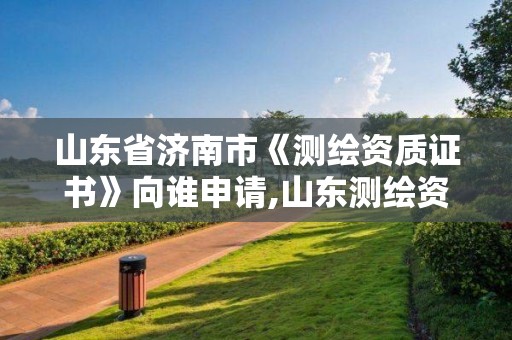 山东省济南市《测绘资质证书》向谁申请,山东测绘资质查询。