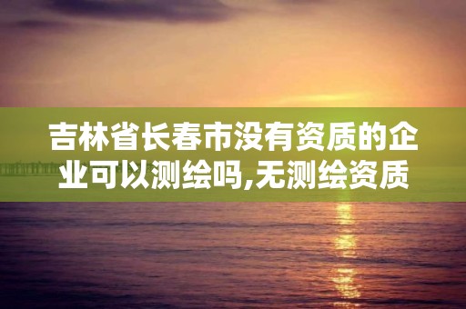 吉林省长春市没有资质的企业可以测绘吗,无测绘资质公司进行测绘的后果。