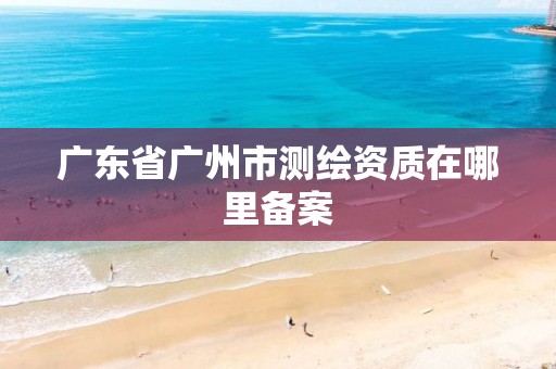 广东省广州市测绘资质在哪里备案