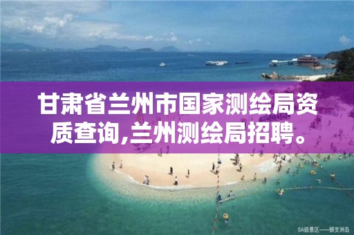 甘肃省兰州市国家测绘局资质查询,兰州测绘局招聘。