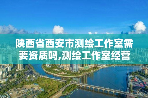 陕西省西安市测绘工作室需要资质吗,测绘工作室经营范围。