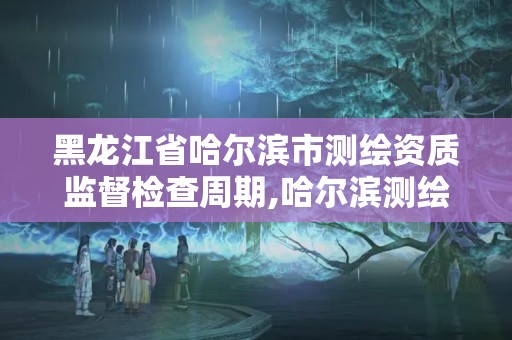 黑龙江省哈尔滨市监督检查周期,哈尔滨测绘局是干什么的。