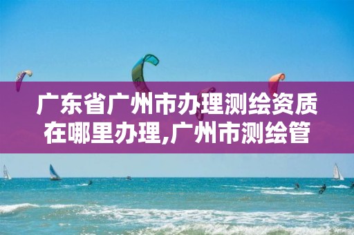 广东省广州市办理测绘资质在哪里办理,广州市测绘管理办法。