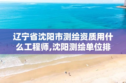 辽宁省沈阳市测绘资质用什么工程师,沈阳测绘单位排名。