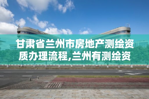 甘肃省兰州市房地产测绘资质办理流程,兰州有测绘资质的公司有。