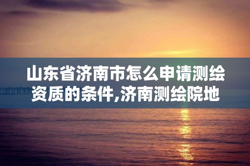 山东省济南市怎么申请测绘资质的条件,济南测绘院地址。