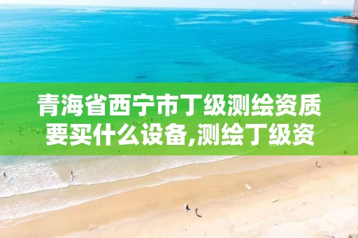 青海省西宁市丁级测绘资质要买什么设备,测绘丁级资质人员要求。