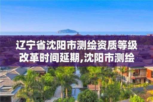 辽宁省沈阳市测绘资质等级改革时间延期,沈阳市测绘局官网。