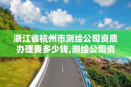 浙江省杭州市测绘公司资质办理要多少钱,测绘公司资质办理哪个部门办理。