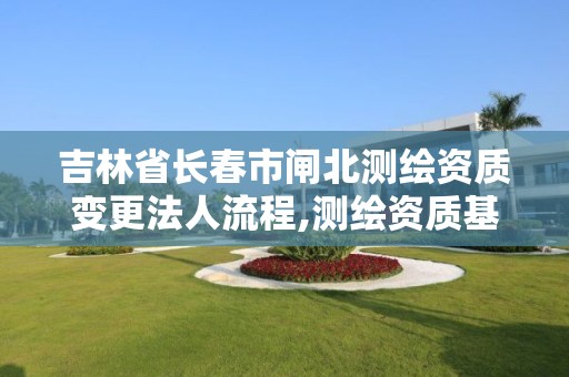 吉林省长春市闸北测绘资质变更法人流程,测绘资质基本信息变更。