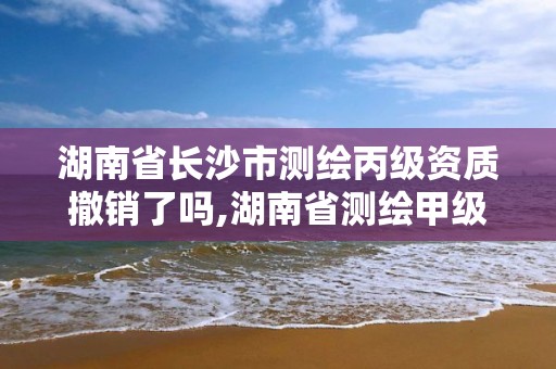 湖南省长沙市测绘丙级资质撤销了吗,湖南省测绘甲级资质单位。