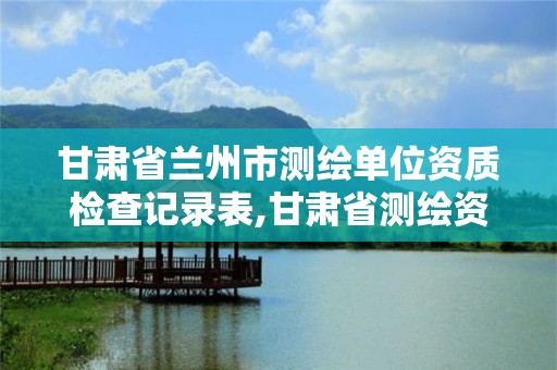 甘肃省兰州市测绘单位资质检查记录表,甘肃省管理平台。