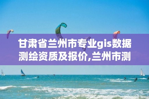 甘肃省兰州市专业gis数据测绘资质及报价,兰州市测绘局电话。