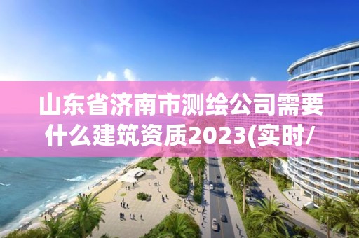 山东省济南市测绘公司需要什么建筑资质2023(实时/更新中)