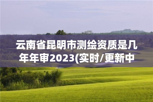 云南省昆明市测绘资质是几年年审2023(实时/更新中)