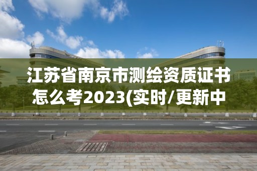 江苏省南京市测绘资质证书怎么考2023(实时/更新中)