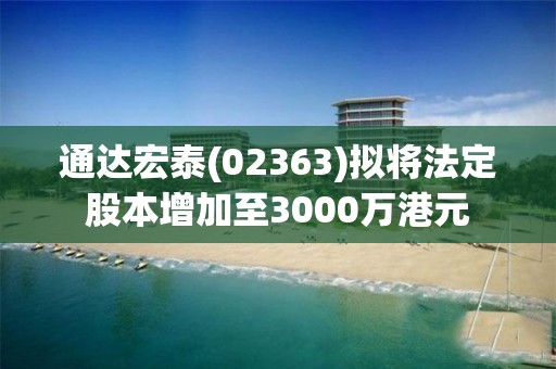 通达宏泰(02363)拟将法定股本增加至3000万港元