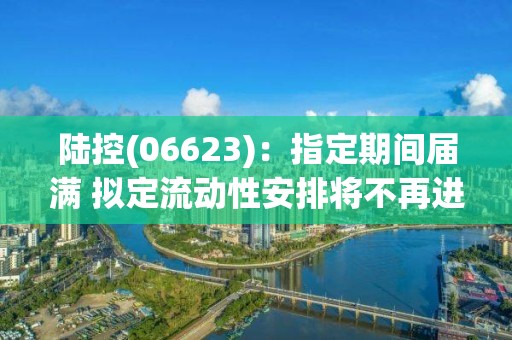 陆控(06623)：指定期间届满 拟定流动性安排将不再进行