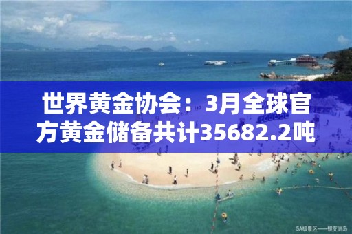 世界黄金协会：3月全球官方黄金储备共计35682.2吨 与上月持平