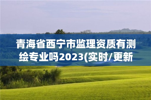 青海省西宁市监理资质有测绘专业吗2023(实时/更新中)