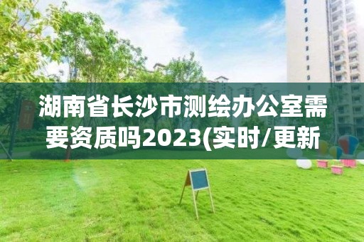 湖南省长沙市测绘办公室需要资质吗2023(实时/更新中)