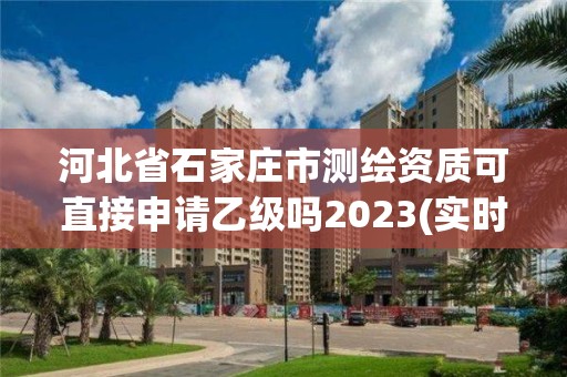 河北省石家庄市测绘资质可直接申请乙级吗2023(实时/更新中)