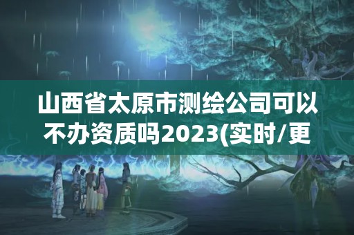 山西省太原市测绘公司可以不办资质吗2023(实时/更新中)