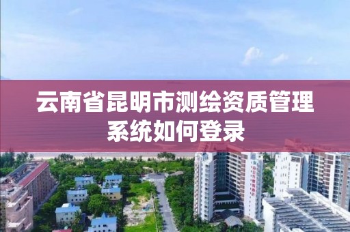 云南省昆明市测绘资质管理系统如何登录