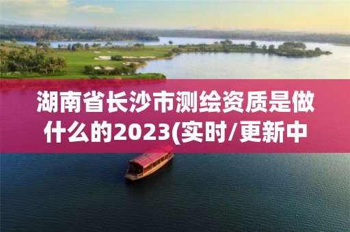 湖南省长沙市测绘资质是做什么的2023(实时/更新中)