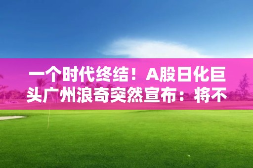 一个时代终结！A股日化巨头广州浪奇突然宣布：将不再经营日化业务！发生了什么？