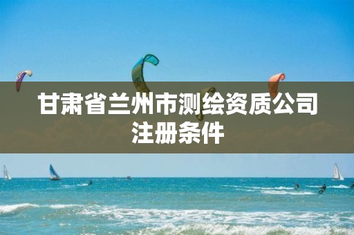 甘肃省兰州市测绘资质公司注册条件