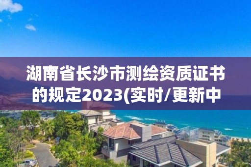 湖南省长沙市测绘资质证书的规定2023(实时/更新中)