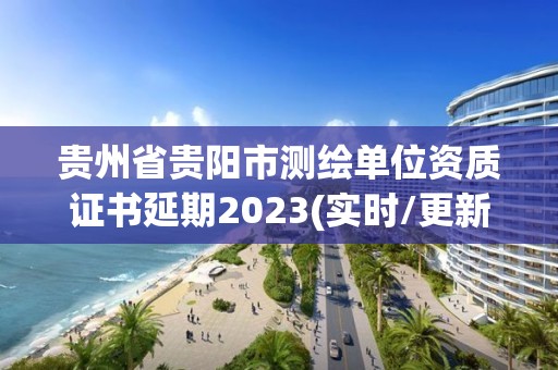 贵州省贵阳市测绘单位资质证书延期2023(实时/更新中)