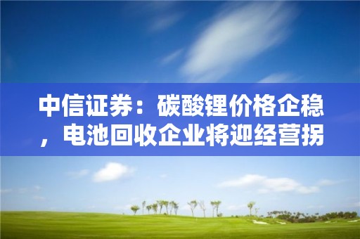 中信证券：碳酸锂价格企稳，电池回收企业将迎经营拐点