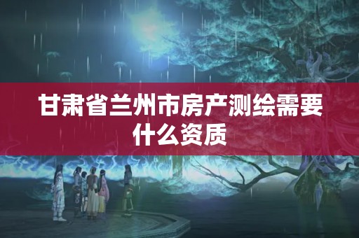 甘肃省兰州市房产测绘需要什么资质