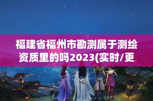 福建省福州市勘测属于测绘资质里的吗2023(实时/更新中)