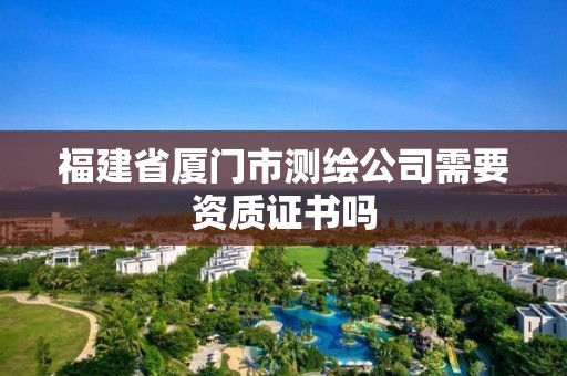 福建省厦门市测绘公司需要资质证书吗