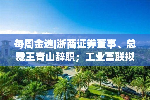 每周金选|浙商证券董事、总裁王青山辞职；工业富联拟公开发行不超过60亿元公司债券；*ST园城继续停牌