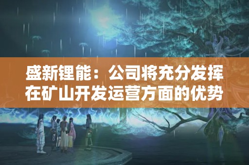 盛新锂能：公司将充分发挥在矿山开发运营方面的优势，做好各项工作，尽最快速度推动萨比星矿山达产