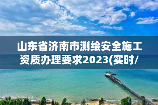 山东省济南市测绘安全施工资质办理要求2023(实时/更新中)