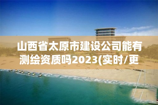 山西省太原市建设公司能有测绘资质吗2023(实时/更新中)