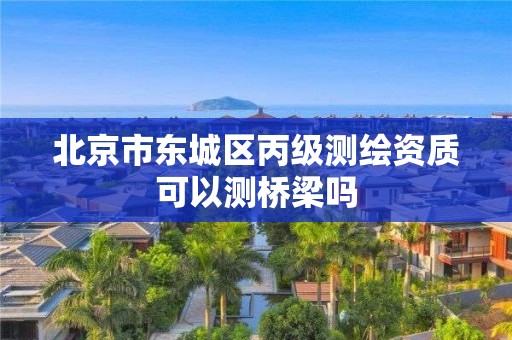 北京市东城区丙级测绘资质可以测桥梁吗