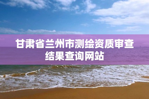 甘肃省兰州市测绘资质审查结果查询网站