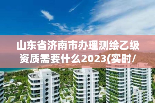 山东省济南市办理测绘乙级资质需要什么2023(实时/更新中)