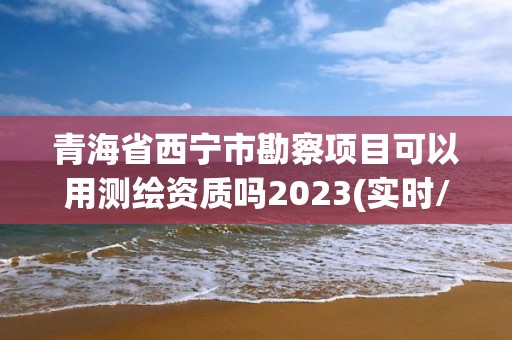 青海省西宁市勘察项目可以用测绘资质吗2023(实时/更新中)