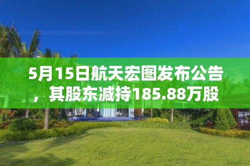 5月15日航天宏图发布公告，其股东减持185.88万股