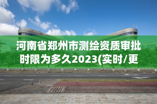 河南省郑州市测绘资质审批时限为多久2023(实时/更新中)